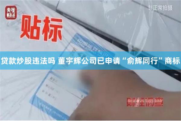 贷款炒股违法吗 董宇辉公司已申请“俞辉同行”商标