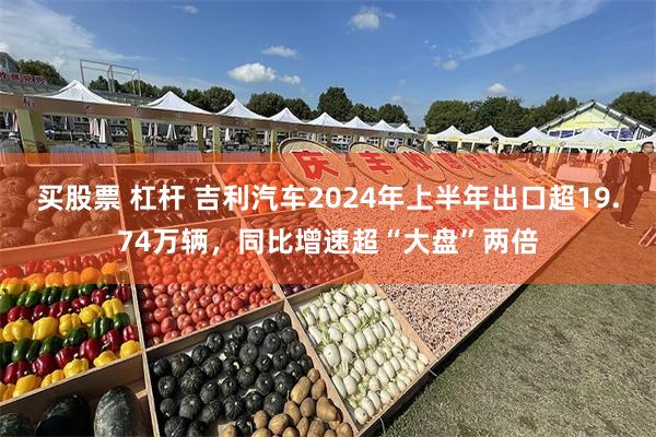 买股票 杠杆 吉利汽车2024年上半年出口超19.74万辆，同比增速超“大盘”两倍