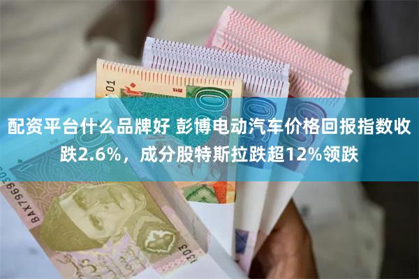 配资平台什么品牌好 彭博电动汽车价格回报指数收跌2.6%，成分股特斯拉跌超12%领跌