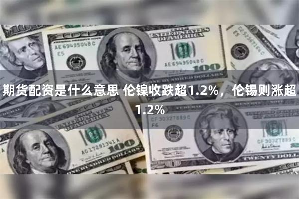 期货配资是什么意思 伦镍收跌超1.2%，伦锡则涨超1.2%