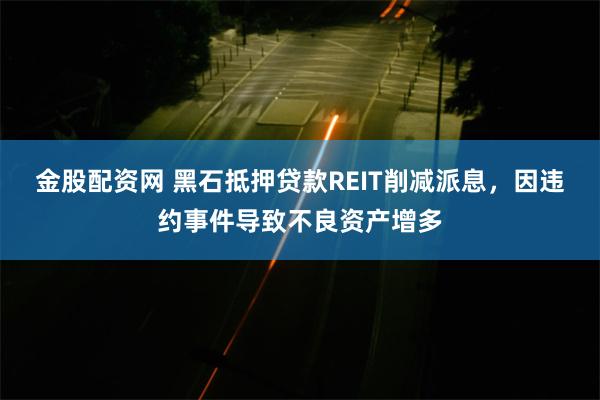 金股配资网 黑石抵押贷款REIT削减派息，因违约事件导致不良资产增多