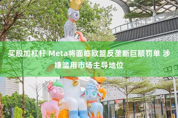 买股加杠杆 Meta将面临欧盟反垄断巨额罚单 涉嫌滥用市场主导地位