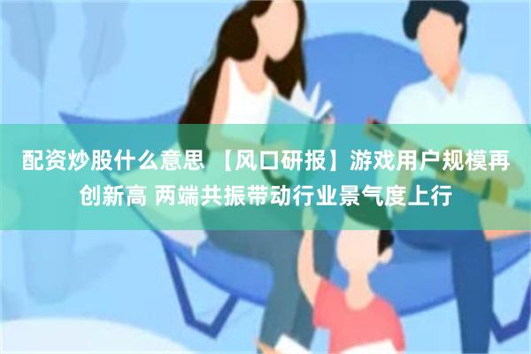 配资炒股什么意思 【风口研报】游戏用户规模再创新高 两端共振带动行业景气度上行