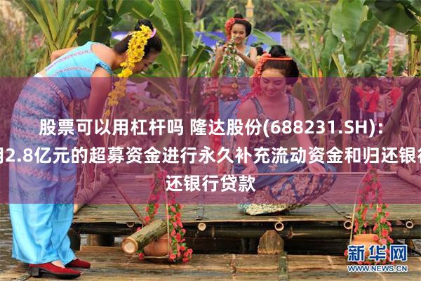 股票可以用杠杆吗 隆达股份(688231.SH)：拟使用2.8亿元的超募资金进行永久补充流动资金和归还银行贷款