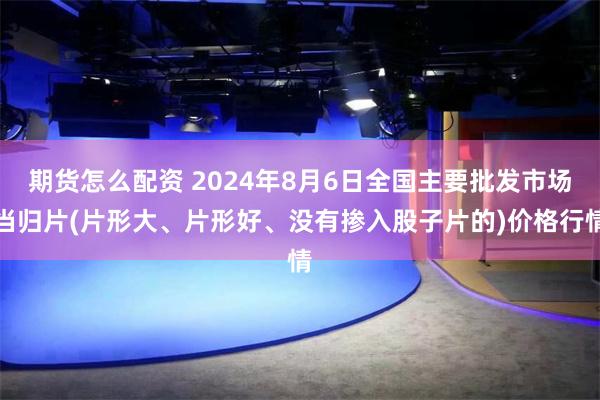 期货怎么配资 2024年8月6日全国主要批发市场当归片(片形大、片形好、没有掺入股子片的)价格行情