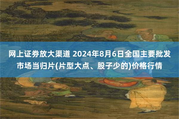 网上证劵放大渠道 2024年8月6日全国主要批发市场当归片(片型大点、股子少的)价格行情