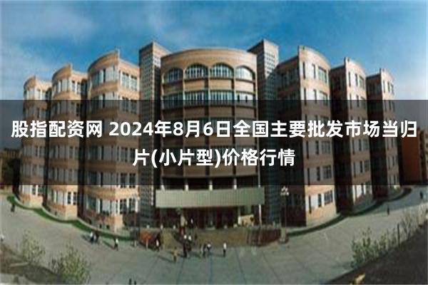 股指配资网 2024年8月6日全国主要批发市场当归片(小片型)价格行情