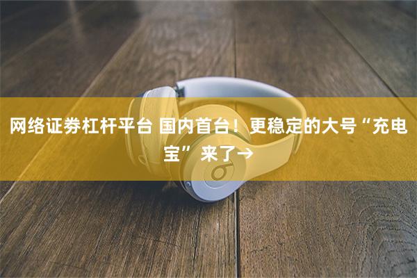 网络证劵杠杆平台 国内首台！更稳定的大号“充电宝” 来了→