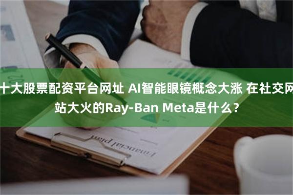 十大股票配资平台网址 AI智能眼镜概念大涨 在社交网站大火的Ray-Ban Meta是什么？