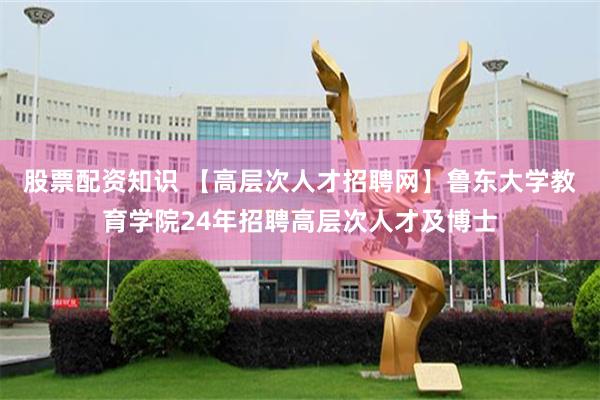 股票配资知识 【高层次人才招聘网】鲁东大学教育学院24年招聘高层次人才及博士