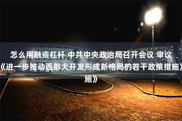 怎么用融资杠杆 中共中央政治局召开会议 审议《进一步推动西部大开发形成新格局的若干政策措施》