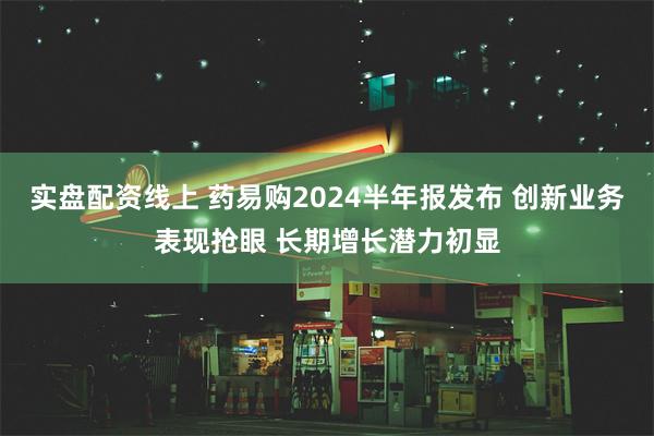 实盘配资线上 药易购2024半年报发布 创新业务表现抢眼 长期增长潜力初显