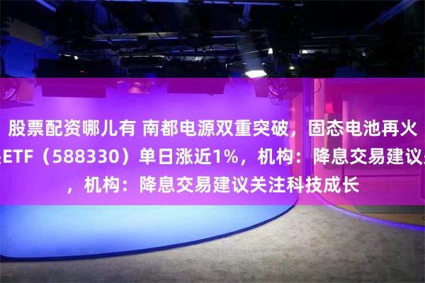 股票配资哪儿有 南都电源双重突破，固态电池再火爆！双创龙头ETF（588330）单日涨近1%，机构：降息交易建议关注科技成长