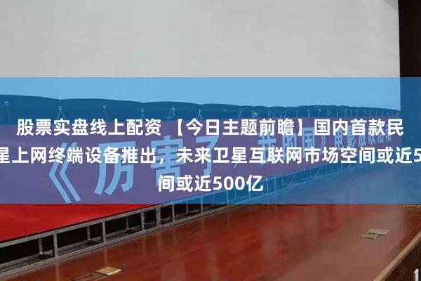 股票实盘线上配资 【今日主题前瞻】国内首款民用卫星上网终端设备推出，未来卫星互联网市场空间或近500亿