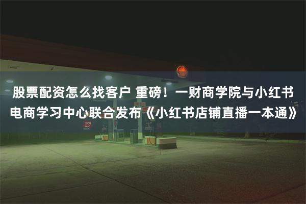 股票配资怎么找客户 重磅！一财商学院与小红书电商学习中心联合发布《小红书店铺直播一本通》