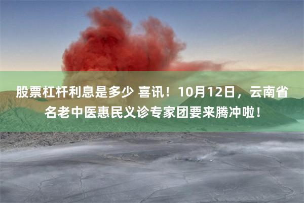 股票杠杆利息是多少 喜讯！10月12日，云南省名老中医惠民义诊专家团要来腾冲啦！