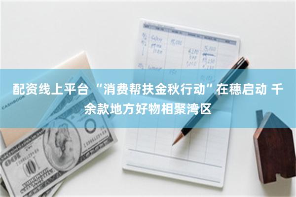 配资线上平台 “消费帮扶金秋行动”在穗启动 千余款地方好物相聚湾区