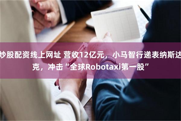 炒股配资线上网址 营收12亿元，小马智行递表纳斯达克，冲击“全球Robotaxi第一股”