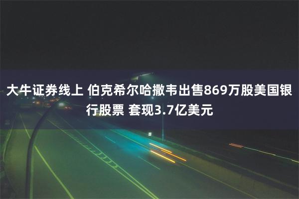 大牛证券线上 伯克希尔哈撒韦出售869万股美国银行股票 套现3.7亿美元