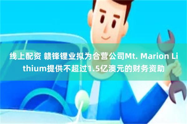 线上配资 赣锋锂业拟为合营公司Mt. Marion Lithium提供不超过1.5亿澳元的财务资助