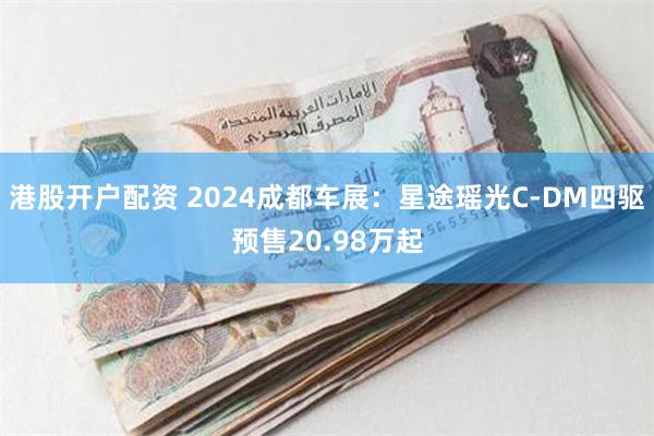 港股开户配资 2024成都车展：星途瑶光C-DM四驱预售20.98万起