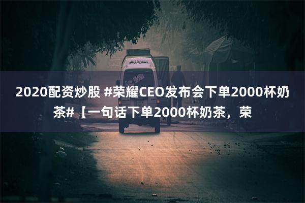 2020配资炒股 #荣耀CEO发布会下单2000杯奶茶#【一句话下单2000杯奶茶，荣