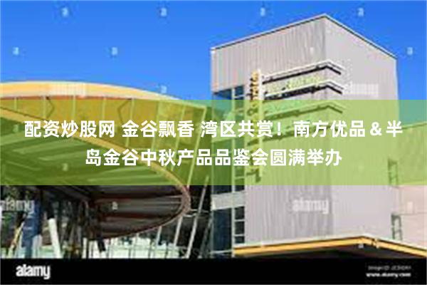 配资炒股网 金谷飘香 湾区共赏！南方优品＆半岛金谷中秋产品品鉴会圆满举办