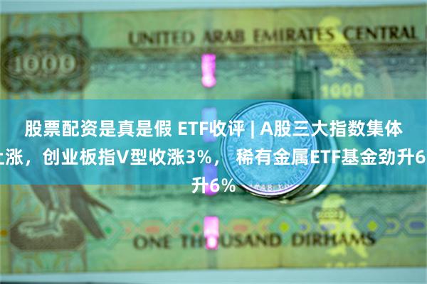 股票配资是真是假 ETF收评 | A股三大指数集体上涨，创业板指V型收涨3%， 稀有金属ETF基金劲升6%