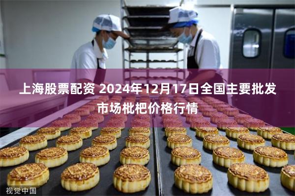 上海股票配资 2024年12月17日全国主要批发市场枇杷价格行情