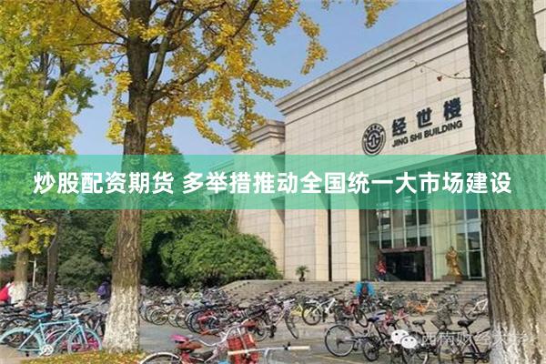 炒股配资期货 多举措推动全国统一大市场建设