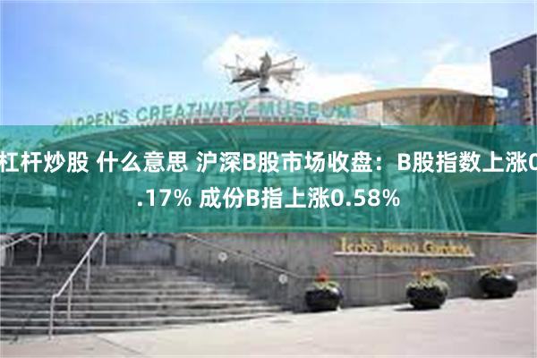 杠杆炒股 什么意思 沪深B股市场收盘：B股指数上涨0.17% 成份B指上涨0.58%