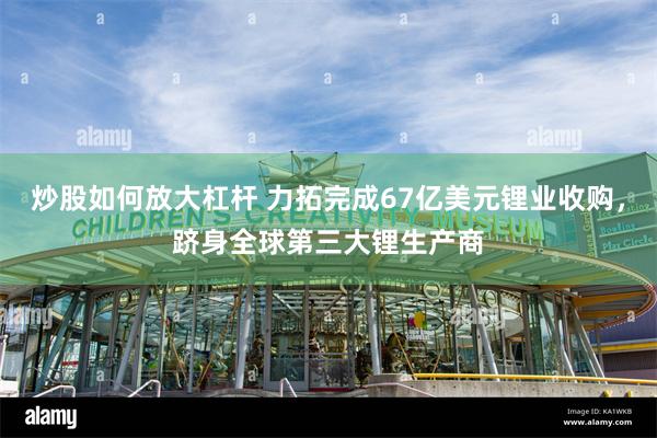 炒股如何放大杠杆 力拓完成67亿美元锂业收购，跻身全球第三大锂生产商