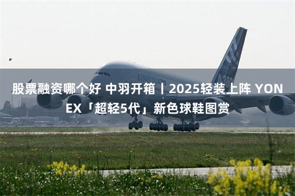 股票融资哪个好 中羽开箱丨2025轻装上阵 YONEX「超轻5代」新色球鞋图赏